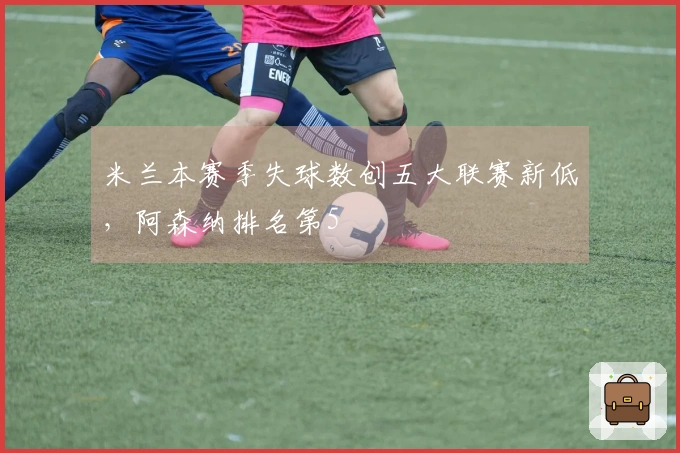 米兰本赛季失球数创五大联赛新低，阿森纳排名第5