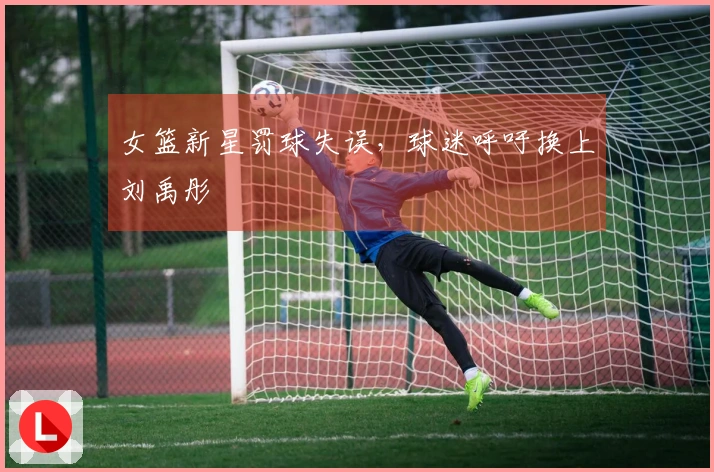 女篮新星罚球失误，球迷呼吁换上刘禹彤
