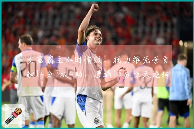 女篮霸主加时惜败！杨力维无奈贡献14分3板4助，遭遇15分惊天逆转