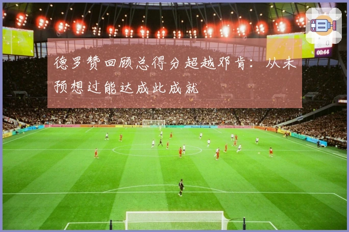 德罗赞回顾总得分超越邓肯：从未预想过能达成此成就