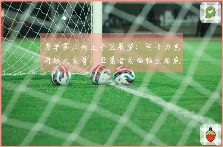 男单第三轮上半区展望：阿卡力克再战大表哥，卫冕者或面临出局危机！