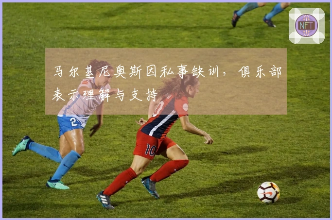 马尔基尼奥斯因私事缺训，俱乐部表示理解与支持