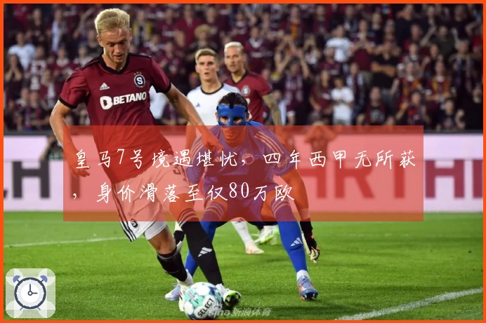 皇马7号境遇堪忧，四年西甲无所获，身价滑落至仅80万欧
