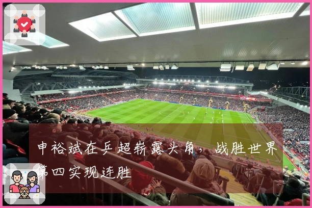 申裕斌在乒超崭露头角，战胜世界第四实现连胜