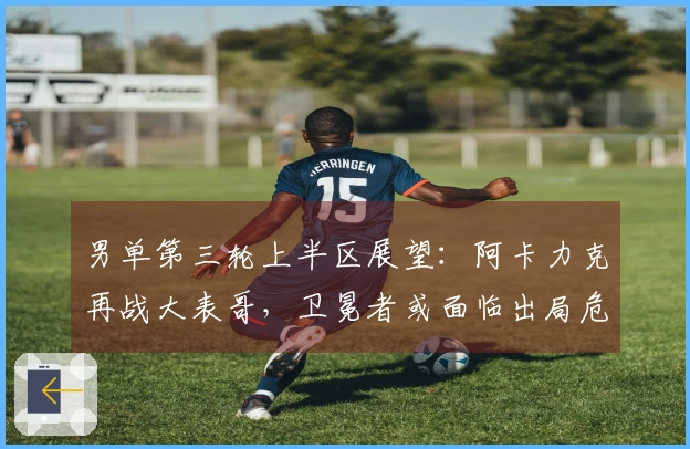 男单第三轮上半区展望：阿卡力克再战大表哥，卫冕者或面临出局危机！