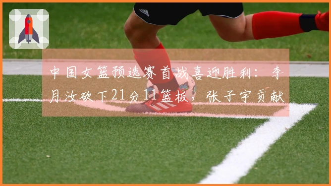 中国女篮预选赛首战喜迎胜利：李月汝砍下21分11篮板，张子宇贡献12分