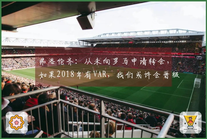 弗洛伦齐：从未向罗马申请转会，如果2018年有VAR，我们或许会晋级决赛