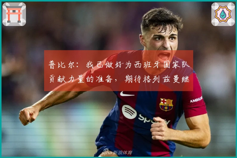 普比尔：我已做好为西班牙国家队贡献力量的准备，期待格列兹曼继续留在马德里竞技