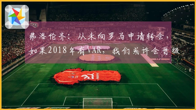 弗洛伦齐：从未向罗马申请转会，如果2018年有VAR，我们或许会晋级决赛