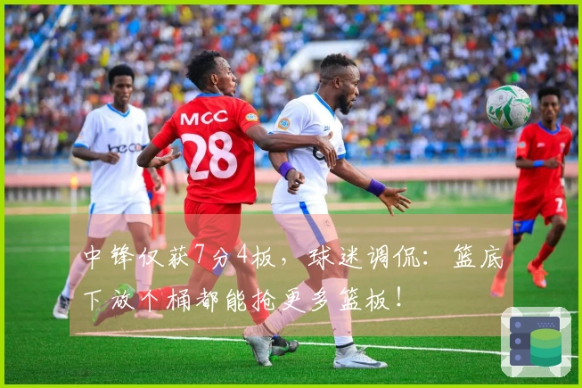 中锋仅获7分4板，球迷调侃：篮底下放个桶都能抢更多篮板！