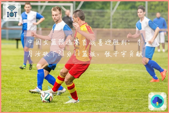 中国女篮预选赛首战喜迎胜利：李月汝砍下21分11篮板，张子宇贡献12分