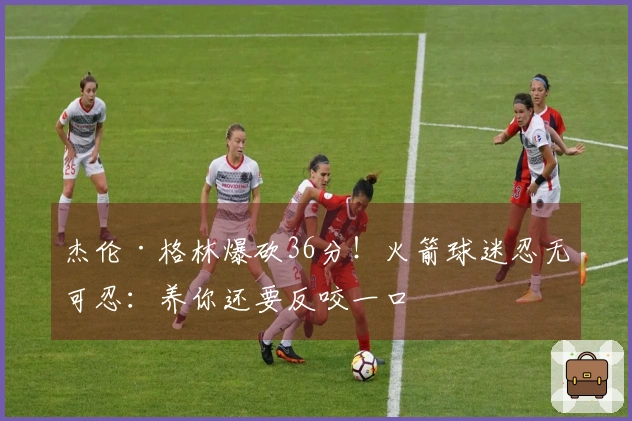 杰伦·格林爆砍36分！火箭球迷忍无可忍：养你还要反咬一口