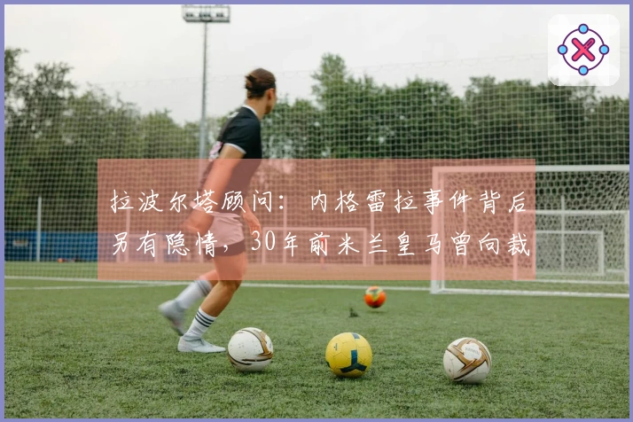 拉波尔塔顾问：内格雷拉事件背后另有隐情，30年前米兰皇马曾向裁判贿赂