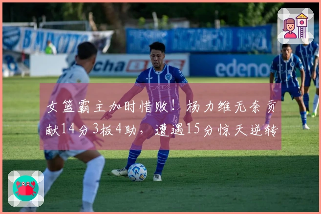 女篮霸主加时惜败！杨力维无奈贡献14分3板4助，遭遇15分惊天逆转