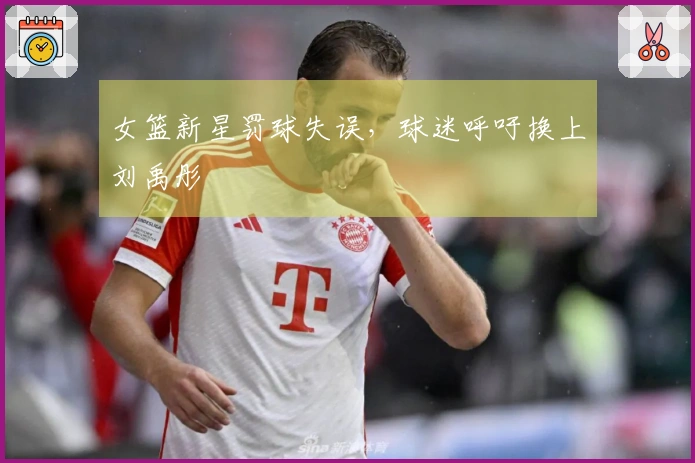 女篮新星罚球失误，球迷呼吁换上刘禹彤