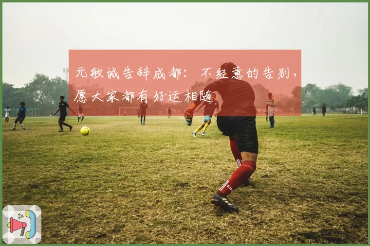 元敏诚告辞成都：不经意的告别，愿大家都有好运相随