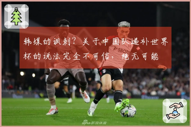 韩媒的讽刺？关于中国队递补世界杯的说法完全不可信，绝无可能