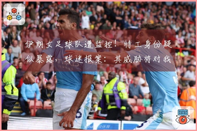 伊朗女足球队遭监控！特工身份疑似暴露，球迷报案：其威胁将对我们下手