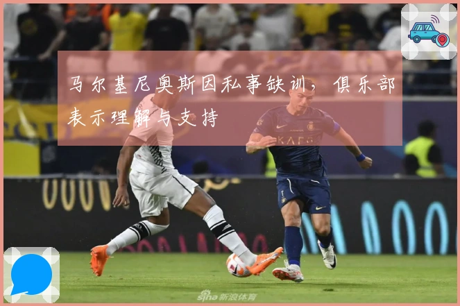 马尔基尼奥斯因私事缺训，俱乐部表示理解与支持