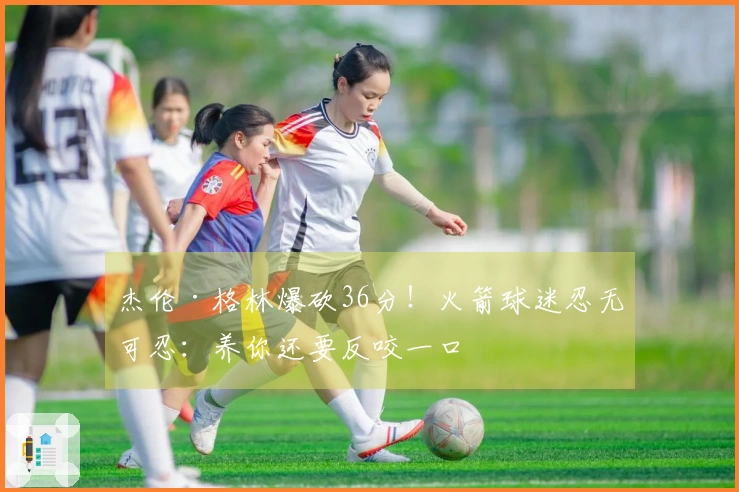 杰伦·格林爆砍36分！火箭球迷忍无可忍：养你还要反咬一口