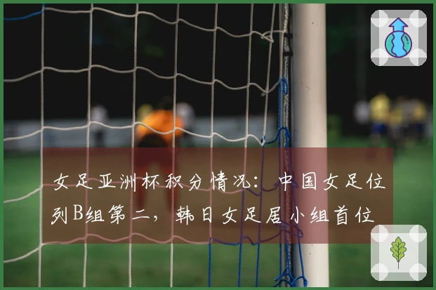 女足亚洲杯积分情况：中国女足位列B组第二，韩日女足居小组首位
