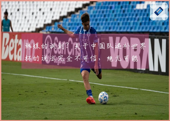 韩媒的讽刺？关于中国队递补世界杯的说法完全不可信，绝无可能